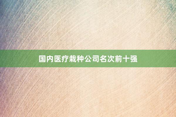 国内医疗栽种公司名次前十强