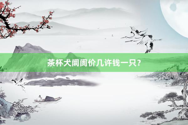 茶杯犬阛阓价几许钱一只？